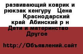 развивающий коврик и рюкзак-кенгуру › Цена ­ 800 - Краснодарский край, Абинский р-н Дети и материнство » Другое   